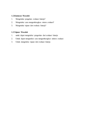 1.2.Rumusan Masalah
1. Mengetahui pengetian evaluasi kinerja?
2. Mengetahui cara mengembangkan sistem evaluasi?
3. Mengetahui tujuan dari evalusia kinerja?
1.3.Tujuan Masalah
1. untuk dapat mengetahui pengertian dari evaluasi kinerja
2. Untuk dapat mengetahui cara mengembangkan sisitem evaluasi
3. Untuk mengetahui tujuan dari evaluasi kinerja
 