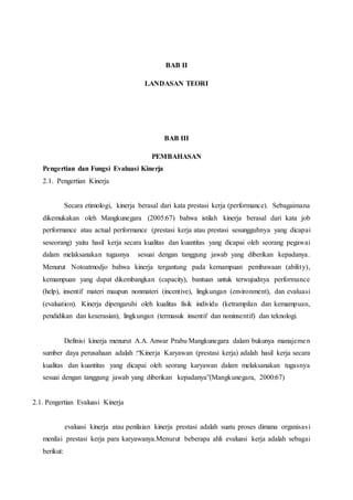 BAB II
LANDASAN TEORI
BAB III
PEMBAHASAN
Pengertian dan Fungsi Evaluasi Kinerja
2.1. Pengertian Kinerja
Secara etimologi, kinerja berasal dari kata prestasi kerja (performance). Sebagaimana
dikemukakan oleh Mangkunegara (2005:67) bahwa istilah kinerja berasal dari kata job
performance atau actual performance (prestasi kerja atau prestasi sesungguhnya yang dicapai
seseorang) yaitu hasil kerja secara kualitas dan kuantitas yang dicapai oleh seorang pegawai
dalam melaksanakan tugasnya sesuai dengan tanggung jawab yang diberikan kepadanya.
Menurut Notoatmodjo bahwa kinerja tergantung pada kemampuan pembawaan (ability),
kemampuan yang dapat dikembangkan (capacity), bantuan untuk terwujudnya performance
(help), insentif materi maupun nonmateri (incentive), lingkungan (environment), dan evaluasi
(evaluation). Kinerja dipengaruhi oleh kualitas fisik individu (ketrampilan dan kemampuan,
pendidikan dan keserasian), lingkungan (termasuk insentif dan noninsentif) dan teknologi.
Definisi kinerja menurut A.A. Anwar Prabu Mangkunegara dalam bukunya manajemen
sumber daya perusahaan adalah :“Kinerja Karyawan (prestasi kerja) adalah hasil kerja secara
kualitas dan kuantitas yang dicapai oleh seorang karyawan dalam melaksanakan tugasnya
sesuai dengan tanggung jawab yang diberikan kepadanya”(Mangkunegara, 2000:67)
2.1. Pengertian Evaluasi Kinerja
evaluasi kinerja atau penilaian kinerja prestasi adalah suatu proses dimana organisasi
menilai prestasi kerja para karyawanya.Menurut beberapa ahli evaluasi kerja adalah sebagai
berikut:
 