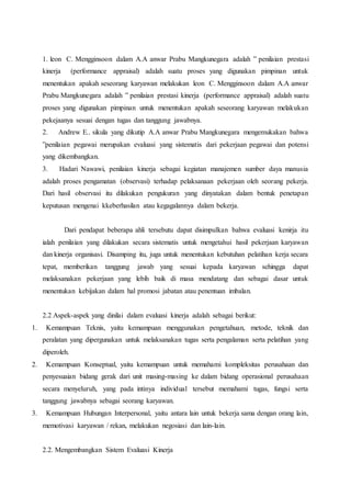1. leon C. Mengginsoon dalam A.A anwar Prabu Mangkunegara adalah ” penilaian prestasi
kinerja (performance appraisal) adalah suatu proses yang digunakan pimpinan untuk
menentukan apakah seseorang karyawan melakukan leon C. Mengginsoon dalam A.A anwar
Prabu Mangkunegara adalah ” penilaian prestasi kinerja (performance appraisal) adalah suatu
proses yang digunakan pimpinan untuk menentukan apakah seseorang karyawan melakukan
pekejaanya sesuai dengan tugas dan tanggung jawabnya.
2. Andrew E.. sikula yang dikutip A.A anwar Prabu Mangkunegara mengemukakan bahwa
”penilaian pegawai merupakan evaluasi yang sistematis dari pekerjaan pegawai dan potensi
yang dikembangkan.
3. Hadari Nawawi, penilaian kinerja sebagai kegiatan manajemen sumber daya manusia
adalah proses pengamatan (observasi) terhadap pelaksanaan pekerjaan oleh seorang pekerja.
Dari hasil observasi itu dilakukan pengukuran yang dinyatakan dalam bentuk penetapan
keputusan mengenai kkeberhasilan atau kegagalannya dalam bekerja.
Dari pendapat beberapa ahli tersebutu dapat disimpulkan bahwa evaluasi kenirja itu
ialah penilaian yang dilakukan secara sistematis untuk mengetahui hasil pekerjaan karyawan
dan kinerja organisasi. Disamping itu, juga untuk menentukan kebutuhan pelatihan kerja secara
tepat, memberikan tanggung jawab yang sesuai kepada karyawan sehingga dapat
melaksanakan pekerjaan yang lebih baik di masa mendatang dan sebagai dasar untuk
menentukan kebijakan dalam hal promosi jabatan atau penentuan imbalan.
2.2 Aspek-aspek yang dinilai dalam evaluasi kinerja adalah sebagai berikut:
1. Kemampuan Teknis, yaitu kemampuan menggunakan pengetahuan, metode, teknik dan
peralatan yang dipergunakan untuk melaksanakan tugas serta pengalaman serta pelatihan yang
diperoleh.
2. Kemampuan Konseptual, yaitu kemampuan untuk memahami kompleksitas perusahaan dan
penyesuaian bidang gerak dari unit masing-masing ke dalam bidang operasional perusahaan
secara menyeluruh, yang pada intinya individual tersebut memahami tugas, fungsi serta
tanggung jawabnya sebagai seorang karyawan.
3. Kemampuan Hubungan Interpersonal, yaitu antara lain untuk bekerja sama dengan orang lain,
memotivasi karyawan / rekan, melakukan negosiasi dan lain-lain.
2.2. Mengembangkan Sistem Evaluasi Kinerja
 