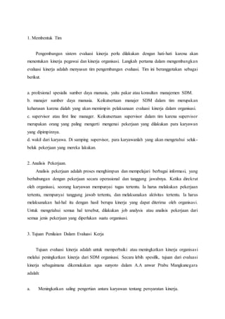 1. Membentuk Tim
Pengembangan sistem evaluasi kinerja perlu dilakukan dengan hati-hati karena akan
menentukan kinerja pegawai dan kinerja organisasi. Langkah pertama dalam mengembangkan
evaluasi kinerja adalah menyusun tim pengembangan evaluasi. Tim ini beranggotakan sebagai
berikut.
a. profesional spesialis sumber daya manusia, yaitu pakar atau konsultan manajemen SDM.
b. manajer sumber daya manusia. Keikutsertaan manajer SDM dalam tim merupakan
keharusan karena dialah yang akan memimpin pelaksanaan evaluasi kinerja dalam organisasi.
c. supervisor atau first line manager. Keikutsertaan supervisor dalam tim karena supervisor
merupakan orang yang paling mengerti mengenai pekerjaan yang dilakukan para karyawan
yang dipimpinnya.
d. wakil dari karyawa. Di samping supervisor, para karyawanlah yang akan mengetahui seluk-
beluk pekerjaan yang mereka lakukan.
2. Analisis Pekerjaan.
Analisis pekerjaan adalah proses menghimpun dan mempelajari berbagai informasi, yang
berhubungan dengan pekerjaan secara operasional dan tanggung jawabnya. Ketika direkrut
oleh organisasi, seorang karyawan mempunyai tugas tertentu. Ia harus melakukan pekerjaan
tertentu, mempunyai tanggung jawab tertentu, dan melaksanakan aktivitas tertentu. Ia harus
melaksanakan hal-hal itu dengan hasil berupa kinerja yang dapat diterima oleh organisasi.
Untuk mengetahui semua hal tersebut, dilakukan job analysis atau analisis pekerjaan dari
semua jenis pekerjaan yang diperlukan suatu organisasi.
3. Tujuan Penilaian Dalam Evaluasi Kerja
Tujuan evaluasi kinerja adalah untuk memperbaiki atau meningkatkan kinerja organisasi
melalui peningkatkan kinerja dari SDM organisasi. Secara lebih spesifik, tujuan dari evaluasi
kinerja sebagaimana dikemukakan agus sunyoto dalam A.A anwar Prabu Mangkunegara
adalah:
a. Meningkatkan saling pengertian antara karyawan tentang persyaratan kinerja.
 