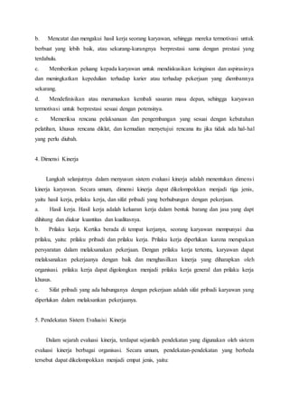 b. Mencatat dan mengakui hasil kerja seorang karyawan, sehingga mereka termotivasi untuk
berbuat yang lebih baik, atau sekurang-kurangnya berprestasi sama dengan prestasi yang
terdahulu.
c. Memberikan peluang kepada karyawan untuk mendiskusikan keinginan dan aspirasinya
dan meningkatkan kepedulian terhadap karier atau terhadap pekerjaan yang diembannya
sekarang.
d. Mendefinisikan atau merumuskan kembali sasaran masa depan, sehingga karyawan
termotivasi untuk berprestasi sesuai dengan potensinya.
e. Memeriksa rencana pelaksanaan dan pengembangan yang sesuai dengan kebutuhan
pelatihan, khusus rencana diklat, dan kemudian menyetujui rencana itu jika tidak ada hal-hal
yang perlu diubah.
4. Dimensi Kinerja
Langkah selanjutnya dalam menyusun sistem evaluasi kinerja adalah menentukan dimensi
kinerja karyawan. Secara umum, dimensi kinerja dapat dikelompokkan menjadi tiga jenis,
yaitu hasil kerja, prilaku kerja, dan sifat pribadi yang berhubungan dengan pekerjaan.
a. Hasil kerja. Hasil kerja adalah keluaran kerja dalam bentuk barang dan jasa yang dapt
dihitung dan diukur kuantitas dan kualitasnya.
b. Prilaku kerja. Kertika berada di tempat kerjanya, seorang karyawan mempunyai dua
prilaku, yaitu: prilaku pribadi dan prilaku kerja. Prilaku kerja diperlukan karena merupakan
persyaratan dalam melaksanakan pekerjaan. Dengan prilaku kerja tertentu, karyawan dapat
melaksanakan pekerjaanya dengan baik dan menghasilkan kinerja yang diharapkan oleh
organisasi. prilaku kerja dapat digolongkan menjadi prilaku kerja general dan prilaku kerja
khusus.
c. Sifat pribadi yang ada hubunganya dengan pekerjaan adalah sifat pribadi karyawan yang
diperlukan dalam melaksankan pekerjaanya.
5. Pendekatan Sistem Evaluaisi Kinerja
Dalam sejarah evaluasi kinerja, terdapat sejumlah pendekatan yang digunakan oleh sistem
evaluasi kinerja berbagai organisasi. Secara umum, pendekatan-pendekatan yang berbeda
tersebut dapat dikelompokkan menjadi empat jenis, yaitu:
 
