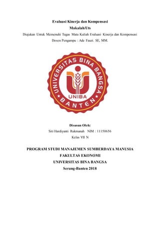 Evaluasi Kinerja dan Kompensasi
Makalah/Uts
Diajukan Untuk Memenuhi Tugas Mata Kuliah Evaluasi Kinerja dan Kompensasi
Dosen Pengampu : Ade Fauzi. SE, MM.
Disusun Oleh:
Siti Hardiyanti Rukmanah NIM : 11150656
Kelas VII N
PROGRAM STUDI MANAJEMEN SUMBERDAYA MANUSIA
FAKULTAS EKONOMI
UNIVERSITAS BINA BANGSA
Serang-Banten 2018
 