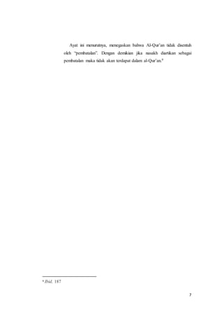 7
Ayat ini menurutnya, menegaskan bahwa Al-Qur’an tidak disentuh
oleh “pembatalan”. Dengan demikian jika nasakh diartikan sebagai
pembatalan maka tidak akan terdapat dalam al-Qur’an.9
9 Ibid, 187
 