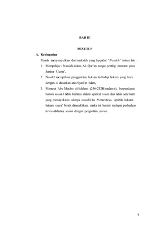 8
BAB III
PENUTUP
A. Kesimpulan
Penulis menyimpulkan dari makalah yang berjudul “Nasakh” antara lain :
1. Mempelajari Nasakh dalam Al- Qur’an sangat penting menurut para
Jumhur Ulama’,
2. Nasakh merupakan penggantian hukum terhadap hukum yang baru
dengan di dasarkan atas Syari’at Islam,
3. Menurut Abu Muslim al-Isfahani (256-232H/mufassir), berpendapat
bahwa nasakh tidak berlaku dalam syari’at Islam dan tidak ada bukti
yang menunjukkan adanya nasakh itu. Menurutnya, apabila hukum-
hukum syara’ boleh dinasakhkan, maka ini berarti terdapat perbedaan
kemasalahatan sesuai dengan pergantian zaman.
 