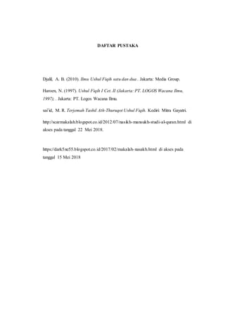 DAFTAR PUSTAKA
Djalil, A. B. (2010). Ilmu Ushul Fiqih satu dan dua . Jakarta: Media Group.
Haroen, N. (1997). Ushul Fiqih I Cet. II (Jakarta: PT. LOGOS Wacana Ilmu,
1997), . Jakarta: PT. Logos Wacana Ilmu.
sai’id, M. R. Terjemah Tashil Ath-Thuruqot Ushul Fiqih. Kediri: Mitra Gayatri.
http://scarmakalah.blogspot.co.id/2012/07/nasikh-mansukh-studi-al-quran.html di
akses pada tanggal 22 Mei 2018.
https://dark5ne55.blogspot.co.id/2017/02/makalah-nasakh.html di akses pada
tanggal 15 Mei 2018
 