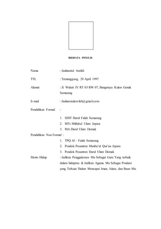 BIODATA PENULIS
Nama : Jauharatul Arafah
TTL : Temanggung, 28 April 1997
Alamat : Jl. Widuri IV RT 03 RW 07, Bangetayu Kulon Genuk
Semarang
E-mail : Jauharotularofah@gmail.com
Pendidikan Formal :
1. SDIT Darul Falah Semarang
2. MTs Miftahul Ulum Jepara
3. MA Darul Ulum Demak
Pendidikan Non Formal :
1. TPQ Al – Falah Semarang
2. Pondok Pesantren Manba’ul Qur’an Jepara
3. Pondok Pesantren Darul Ulum Demak
Motto Hidup : Jadikan Penggalaman Mu Sebagai Guru Yang terbaik
dalam hidupmu & Jadikan Agama Mu Sebagai Pondasi
yang Terkuat Dalam Mencapai Iman, Islam, dan Ihsan Mu.
 