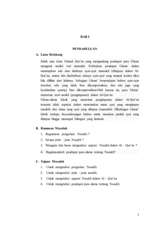 1
BAB I
PENDAHULUAN
A. Latar Belakang
Salah satu tema Ulumul Qur’an yang mengundang pendapat para Ulama
mengenai nasikh wal mansukh. Perbedaan pendapat Ulama’ dalam
menetapkan ada atau tidaknya ayat-ayat mansukh (dihapus) dalam Al-
Qur’an, antara lain disebabkan adanya ayat-ayat yang tampak kontra diksi
bila dililhat dari lahirnya. Sebagian Ulama’ berpendapat bahwa ayat-ayat
tersebut, ada yang tidak bisa dikompromikan, dan ada juga yang
keseluruhan ayatnya bisa dikompromikan.Oleh karena itu, para Ulama’
menerima teori nasikh (penghapusan) dalam Al-Qur’an.
Ulama-ulama klasik yang menerima penghapusan dalam Al-Qur’an
ternyata tidak sepakat dalam menentukan mana ayat yang menghapus
(nasikh) dan mana yang ayat yang dihapus (mansukh). Dikalangan Ulama’
klasik terdapa tkecenderungan bahwa untuk menekan jumlah ayat yang
dihapus hingga mencapai bilangan yang fantastis.
B. Rumusan Masalah
1. Bagaimana pengertian Nasakh ?
2. berapa jenis – jenis Nasakh ?
3. Mengapa kita harus mengetahui urgensi Nasakh dalam Al – Qur’an ?
4. Bagaimanakah pendapat para ulama tentang Nasakh?
C. Tujuan Masalah
1. Untuk mengetahui pengertian Nasakh.
2. Untuk mengetahui jenis – jenis nasakh.
3. Untuk mengetahui urgensi Nasakh dalam Al – Qur’an.
4. Untuk mengetahui pendapat para ulama tentang Nasakh
 