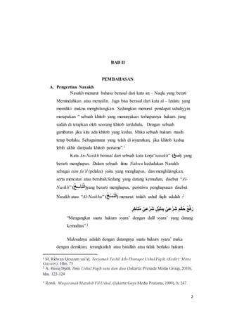 2
BAB II
PEMBAHASAN
A. Pengertian Nasakh
Nasakh menurut bahasa berasal dari kata an – Naqlu yang berati
Memindahkan atau menyalin. Juga bisa berasal dari kata al – Izalatu yang
memiliki makna menghilangkan. Sedangkan menurut pendapat ushuliyyin
merupakan “ sebuah khitob yang menunjukan terhapusnya hukum yang
sudah di tetapkan oleh seorang khitob terdahulu, Dengan sebuah
gambaran jika kita ada khitob yang kedua. Maka sebuah hukum masih
tetap berlaku. Sebagaimana yang telah di isyaratkan, jika khitob kedua
lebih akhir daripada khitob pertama”.1
Kata An-Nasikh berasal dari sebuah kata kerja“nasakh” (ََ‫خ‬َ‫س‬َ‫ن‬) yang
berarti menghapus. Dalam sebuah ilmu Nahwu kedudukan Nasakh
sebagai isim fa’il (pelaku) yaitu yang menghapus, dan menghilangkan,
serta mencatat atau berubah.Sedang yang datang kemudian, disebut “Al-
Nasikh” (َ‫خ‬ِ‫س‬َ‫ا‬‫ن‬ْ‫ل‬َ‫ا‬)yang berarti menghapus, peristiwa penghapusan disebut
Nasakh atau “Al-Naskhu” (َ‫ْخ‬‫س‬َ‫ن‬ْ‫ل‬َ‫ا‬) menurut istilah ushul fiqih adalah :2
ٍَّ‫ر‬ ِ‫خ‬َ‫ا‬َ‫ت‬‫َم‬ٍّ‫ي‬ِ‫ع‬ْ‫َر‬‫ش‬ٍَّ‫ْل‬‫ي‬ِ‫ل‬َ‫د‬ِ‫ب‬ٍَّ‫ي‬ِ‫ع‬ْ‫َر‬‫ش‬َ ِ‫م‬ْ‫ك‬‫َح‬‫ع‬ْ‫ف‬ َ‫ر‬
“Mengangkat suatu hukum syara’ dengan dalil syara’ yang datang
kemudian”.3
Maksudnya adalah dengan datangnya suatu hukum syara’ maka
dengan demikian, terangkatlah atau batallah atau tidak berlaku hukum
1 M. Ridwan Qoyyum sai’id, Terjemah Tashil Ath-Thuruqot Ushul Fiqih, (Kediri: Mitra
Gayatri). Hlm. 73
2
A. Basiq Djalil, Ilmu Ushul Fiqih satu dan dua (Jakarta: Prenada Media Group, 2010),
hlm. 123-124
3
Romli. Muqaranah Mazahib Fil Ushul. (Jakarta:Gaya Media Pratama,1999), h. 247
 