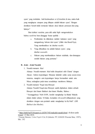 3
syara’ yang terdahulu. Jadi berdasarkan ta’rif tersebut di atas, maka baik
yang menghapus ataupun yang dihapus adalah hukum syara’. Dengan
demikian berarti tidak termasuk hukum akal, hukum perasaan dan yang
lainnya.4
Dari definisi tersebut, para ahli ushul fiqih mengemukakan
bahwa naskh itu baru dianggap benar apabila :
a. Pembatalan itu dilakukan melalui tuntunan syara’ yang
mengandung hokum dari syara’ (Allah dan Rasul-Nya).
Yang membatalkan ini disebut nasikh.
b. Yang dibatalkan itu adalah hukum syara’, yang
disebut mansukh.
c. Hukum yang membatalakan hukum tedahulu, dan datangnya
setelah hukum yang pertama.5
B. Jenis – Jenis Nasakh
1. Nasakh menurut Akal
Adanya Nasakh menurut Akal telah disepakati oleh Ulama’ dengan
Alasan : bahwa kepentingan Manusia tidaklah selalu sama secara terus
menerus, mungkin satu kepentingan hanya bermanfaat untuk satu
Masa, sedangkan pada masa sesudahnya membawa Bahaya.
2. Nasakh menurut Naqal atau Riwayat
Adanya Nasakh Naqal atau Riwayat sudah dijelaskan dalam sebuah
Riwayat dari Imam Bukhori dan Imam Muslim, Bahwa :
“ Sesungguhnya Nabi SAW., berdiri menghadap ke Baitul Makdis
dalam shalat selama 16 bulan, kemudian di-nasakh (dihapuskan) yang
demikian dengan satu perintah untuk menghadap ke Ka’bah”. (HR.
Bukhari dan Muslim).
4 https://dark5ne55.blogspot.co.id/2017/02/makalah-nasakh.html di akses pada
tanggal 15 Mei 2018.
5 Nasrun Haroen, Ushul Fiqih I Cet. II (Jakarta: PT. LOGOS Wacana Ilmu, 1997),
hlm. 182
 