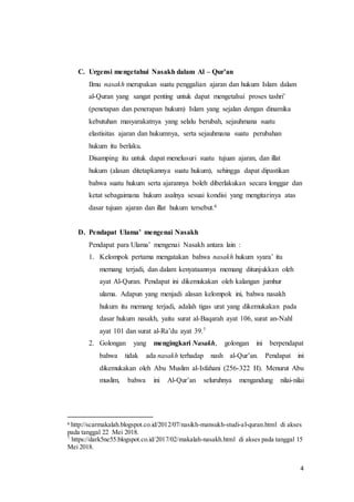 4
C. Urgensi mengetahui Nasakh dalam Al – Qur’an
Ilmu nasakh merupakan suatu penggalian ajaran dan hukum Islam dalam
al-Quran yang sangat penting untuk dapat mengetahui proses tashri’
(penetapan dan penerapan hukum) Islam yang sejalan dengan dinamika
kebutuhan masyarakatnya yang selalu berubah, sejauhmana suatu
elastisitas ajaran dan hukumnya, serta sejauhmana suatu perubahan
hukum itu berlaku.
Disamping itu untuk dapat menelusuri suatu tujuan ajaran, dan illat
hukum (alasan ditetapkannya suatu hukum), sehingga dapat dipastikan
bahwa suatu hukum serta ajarannya boleh diberlakukan secara longgar dan
ketat sebagaimana hukum asalnya sesuai kondisi yang mengitarinya atas
dasar tujuan ajaran dan illat hukum tersebut.6
D. Pendapat Ulama’ mengenai Nasakh
Pendapat para Ulama’ mengenai Nasakh antara lain :
1. Kelompok pertama mengatakan bahwa nasakh hukum syara’ itu
memang terjadi, dan dalam kenyataannya memang ditunjukkan oleh
ayat Al-Quran. Pendapat ini dikemukakan oleh kalangan jumhur
ulama. Adapun yang menjadi alasan kelompok ini, bahwa nasakh
hukum itu memang terjadi, adalah tigas urat yang dikemukakan pada
dasar hukum nasakh, yaitu surat al-Baqarah ayat 106, surat an-Nahl
ayat 101 dan surat al-Ra’du ayat 39.7
2. Golongan yang mengingkari Nasakh, golongan ini berpendapat
bahwa tidak ada nasakh terhadap nash al-Qur’an. Pendapat ini
dikemukakan oleh Abu Muslim al-Isfahani (256-322 H). Menurut Abu
muslim, bahwa ini Al-Qur’an seluruhnya mengandung nilai-nilai
6 http://scarmakalah.blogspot.co.id/2012/07/nasikh-mansukh-studi-al-quran.html di akses
pada tanggal 22 Mei 2018.
7
https://dark5ne55.blogspot.co.id/2017/02/makalah-nasakh.html di akses pada tanggal 15
Mei 2018.
 