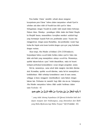 6
Para Jumhur Ulama’ memiliki sebuah alasan mengenai
kesepakatan para Ulama’ bahwa dalam menyatakan sebuah Syari’at
sebelum ada islam telah di Nasakh kan oleh syari’at Islam.
Sebagaimana dengan Nasakh itu sendiri telah terjadi dalam beberapa
Hukum Islam. Misalnya : pemalingan kiblat shalat dari Baitul Maqdis
ke Masjidil haram, menasakhkan kewajiban memberi sedekah bagi
yang bermunajat kepada Nabi saw, pembatalan puasa ‘Asyura dan
menggantinya dengan puasa Ramadhan, dan pembatalan wasiat bagi
kedua ibu bapak serta kaum kerabat dengan ayat-ayat yang berkaitan
dengan warisan.
Akan tetapi, Abu Muslim al-Isfahani (256-232H/mufassir),
berpendapat bahwa nasakh tidak berlaku dalam syari’at Islam dan
tidak ada bukti yang menunjukkan adanya nasakh itu. Menurutnya,
apabila hukum-hukum syara’ boleh dinasakhkan, maka ini berarti
terdapat perbedaan kemasalahatan sesuai dengan pergantian zaman.
Hal ini, menurutnya, sama sekali tidak mungkin dan tidak diterima
akal. Kemudian, apabila nasakh diterima, maka hal ini menunjukkan
ketidaktahuan Allah terhadap kemaslahatan umat di suatu zaman,
sehingga ia harus mengganti (membatalkan) suatu hukum dengan
hukum lain. Perbuatan ini mustahil bagi Allah dan sia-sia. Selanjutnya
Abu Muslim menyatakan bahwa Allah sendiri berfirman dalam
surat Fushsilat : 42
ٍََّ‫د‬‫ي‬ ِ‫م‬َ‫ح‬ٍََّ‫يم‬ِ‫ك‬َ‫ح‬َ ْ‫ن‬ِ‫َم‬‫نزريل‬َ‫ت‬َِ‫ه‬ِ‫ف‬ْ‫ل‬َ‫خ‬َْ‫ن‬ِ‫ََم‬َ‫َو‬ِ‫ه‬ْ‫ري‬َ‫د‬َ‫ري‬َِ‫ْن‬‫ي‬َ‫ب‬َ ْ‫ن‬ِ‫َم‬‫ل‬ِ‫اط‬َ‫ب‬ْ‫ل‬‫َا‬ِ‫ه‬‫ي‬ِ‫ت‬ْ‫أ‬َ‫ري‬َ ََ
“ yang tidak datang kepadanya (Al Quran) kebatilan baik dari
depan maupun dari belakangnya, yang diturunkan dari Rabb
yang Maha Bijaksana lagi Maha Terpuji.” (Q.S Fushsilat: 42)
 