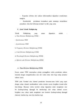 10
– Kapasitas terbatas dari saluran telekomunikasi digunakan semaksimum
mungkin
– Karakteristik permintaan komunikasi pada umumnya memerlukan
penyaluran data dari beberapa terminal ke titik yang sama
C. Jenis Teknik Multiplexing
Teknik Multiplexing yang umum digunakan adalah :
a. Time Division Multiplexing (TDM) :
- Synchronous TDM
- Asynchronous TDM
b. Frequency Division Multiplexing (FDM)
c. Code Division Multiplexing (CDM)
d. Wavelength Division Multiplexing (WDM)
e. Optical code Division Multiplexing (ODM)
A. Time Division Multiplexing (TDM)
Secara umum TDM menerapkan prinsip pemnggiliran waktu pemakaian saluran
transmisi dengan mengalokasikan satu slot waktu (time slot) bagi setiap pemakai
saluran (user).
TDM yaitu Terminal atau channel pemakaian bersama-sama kabel yang cepat
dengan setiap channel membutuhkan waktu tertentu secara bergiliran (round-robin
time-slicing). Biasanya waktu tersebut cukup digunakan untuk menghantar satu
bit (kadang-kadang dipanggil bit interleaving) dari setiap channel secara
bergiliran atau cukup untuk menghantar satu karakter (kadang-kadang dipanggil
character interleaving atau byte interleaving).
 
