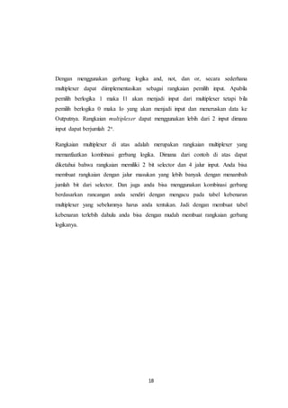 18
Dengan menggunakan gerbang logika and, not, dan or, secara sederhana
multiplexer dapat diimplementasikan sebagai rangkaian pemilih input. Apabila
pemilih berlogika 1 maka I1 akan menjadi input dari multiplexer tetapi bila
pemilih berlogika 0 maka Io yang akan menjadi input dan meneruskan data ke
Outputnya. Rangkaian multiplexer dapat menggunakan lebih dari 2 input dimana
input dapat berjumlah 2n.
Rangkaian multiplexer di atas adalah merupakan rangkaian multiplexer yang
memanfaatkan kombinasi gerbang logika. Dimana dari contoh di atas dapat
diketahui bahwa rangkaian memiliki 2 bit selector dan 4 jalur input. Anda bisa
membuat rangkaian dengan jalur masukan yang lebih banyak dengan menambah
jumlah bit dari selector. Dan juga anda bisa menggunakan kombinasi gerbang
berdasarkan rancangan anda sendiri dengan mengacu pada tabel kebenaran
multiplexer yang sebelumnya harus anda tentukan. Jadi dengan membuat tabel
kebenaran terlebih dahulu anda bisa dengan mudah membuat rangkaian gerbang
logikanya.
 