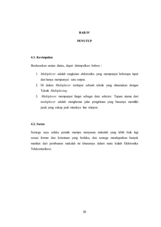 20
BAB IV
PENUTUP
4.1. Kesimpulan
Berdasarkan uraian diatas, dapat disimpulkan bahwa :
1. Multiplexer adalah rangkaian elektronika yang mempunyai beberapa input
dan hanya mempunyai satu output.
2. Di dalam Multiplexer terdapat sebuah teknik yang dinamakan dengan
Teknik Multiplexing
3. Multiplexer mempunyai fungsi sebagai data selector. Tujuan utama dari
multiplexer adalah menghemat jalur pengiriman yang biasanya memiliki
jarak yang cukup jauh misalnya line telepon.
4.2. Saran
Semoga saya selaku penulis mampu menyusun makalah yang lebih baik lagi
sesuai format dan ketentuan yang berlaku, dan semoga mendapatkan banyak
manfaat dari pembuatan makalah ini khususnya dalam mata kuliah Elektronika
Telekomunikasi.
 