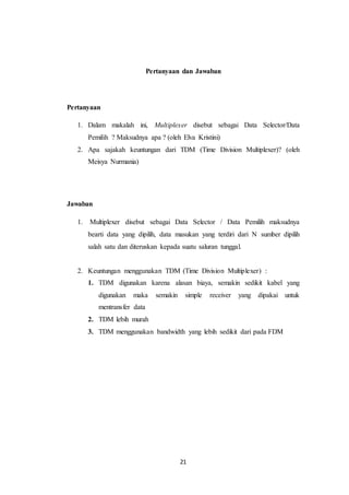 21
Pertanyaan dan Jawaban
Pertanyaan
1. Dalam makalah ini, Multiplexer disebut sebagai Data Selector/Data
Pemilih ? Maksudnya apa ? (oleh Elva Kristini)
2. Apa sajakah keuntungan dari TDM (Time Division Multiplexer)? (oleh
Meisya Nurmania)
Jawaban
1. Multiplexer disebut sebagai Data Selector / Data Pemilih maksudnya
bearti data yang dipilih, data masukan yang terdiri dari N sumber dipilih
salah satu dan diteruskan kepada suatu saluran tunggal.
2. Keuntungan menggunakan TDM (Time Division Multiplexer) :
1. TDM digunakan karena alasan biaya, semakin sedikit kabel yang
digunakan maka semakin simple receiver yang dipakai untuk
mentransfer data
2. TDM lebih murah
3. TDM menggunakan bandwidth yang lebih sedikit dari pada FDM
 