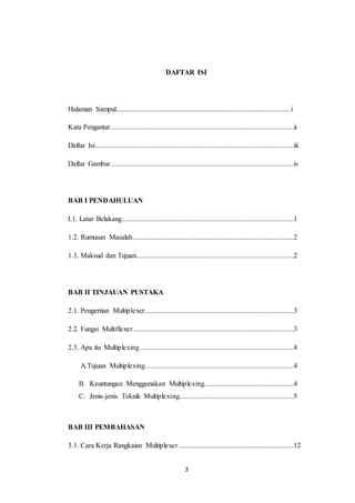 3
DAFTAR ISI
Halaman Sampul.................................................................................................i
Kata Pengantar......................................................................................................ii
Daftar Isi...............................................................................................................iii
Daftar Gambar......................................................................................................iv
BAB I PENDAHULUAN
I.1. Latar Belakang................................................................................................1
1.2. Rumusan Masalah..........................................................................................2
1.3. Maksud dan Tujuan........................................................................................2
BAB II TINJAUAN PUSTAKA
2.1. Pengertian Multiplexer...................................................................................3
2.2. Fungsi Multiflexer..........................................................................................3
2.3. Apa itu Multiplexing......................................................................................4
A.Tujuan Multiplexing...................................................................................4
B. Keuntungan Menggunakan Multiplexing..................................................4
C. Jenis-jenis Teknik Multiplexing................................................................5
BAB III PEMBAHASAN
3.1. Cara Kerja Rangkaian Multiplexer ................................................................12
 