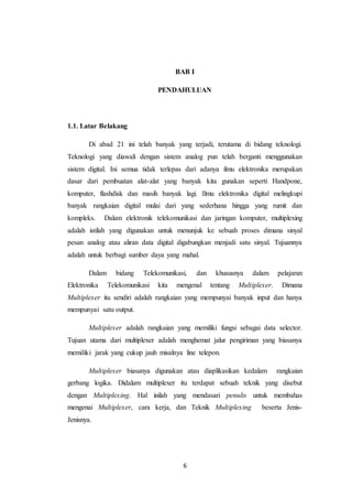6
BAB I
PENDAHULUAN
1.1. Latar Belakang
Di abad 21 ini telah banyak yang terjadi, terutama di bidang teknologi.
Teknologi yang diawali dengan sistem analog pun telah berganti menggunakan
sistem digital. Ini semua tidak terlepas dari adanya ilmu elektronika merupakan
dasar dari pembuatan alat-alat yang banyak kita gunakan seperti Handpone,
komputer, flashdisk dan masih banyak lagi. Ilmu elektronika digital melingkupi
banyak rangkaian digital mulai dari yang sederhana hingga yang rumit dan
kompleks. Dalam elektronik telekomunikasi dan jaringan komputer, multiplexing
adalah istilah yang digunakan untuk menunjuk ke sebuah proses dimana sinyal
pesan analog atau aliran data digital digabungkan menjadi satu sinyal. Tujuannya
adalah untuk berbagi sumber daya yang mahal.
Dalam bidang Telekomunikasi, dan khususnya dalam pelajaran
Elektronika Telekomunikasi kita mengenal tentang Multiplexer. Dimana
Multiplexer itu sendiri adalah rangkaian yang mempunyai banyak input dan hanya
mempunyai satu output.
Multiplexer adalah rangkaian yang memiliki fungsi sebagai data selector.
Tujuan utama dari multiplexer adalah menghemat jalur pengiriman yang biasanya
memiliki jarak yang cukup jauh misalnya line telepon.
Multiplexer biasanya digunakan atau diaplikasikan kedalam rangkaian
gerbang logika. Didalam multiplexer itu terdapat sebuah teknik yang disebut
dengan Multiplexing. Hal inilah yang mendasari penulis untuk membahas
mengenai Multiplexer, cara kerja, dan Teknik Multiplexing beserta Jenis-
Jenisnya.
 