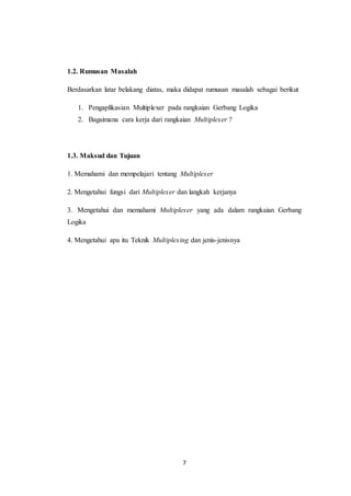 7
1.2. Rumusan Masalah
Berdasarkan latar belakang diatas, maka didapat rumusan masalah sebagai berikut
1. Pengaplikasian Multiplexer pada rangkaian Gerbang Logika
2. Bagaimana cara kerja dari rangkaian Multiplexer ?
1.3. Maksud dan Tujuan
1. Memahami dan mempelajari tentang Multiplexer
2. Mengetahui fungsi dari Multiplexer dan langkah kerjanya
3. Mengetahui dan memahami Multiplexer yang ada dalam rangkaian Gerbang
Logika
4. Mengetahui apa itu Teknik Multiplexing dan jenis-jenisnya
 