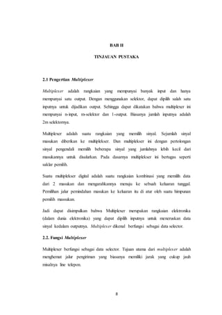 8
BAB II
TINJAUAN PUSTAKA
2.1 Pengertian Multiplexer
Multiplexer adalah rangkaian yang mempunyai banyak input dan hanya
mempunyai satu output. Dengan menggunakan selektor, dapat dipilih salah satu
inputnya untuk dijadikan output. Sehingga dapat dikatakan bahwa multiplexer ini
mempunyai n-input, m-selektor dan 1-output. Biasanya jumlah inputnya adalah
2m selektornya.
Multiplexer adalah suatu rangkaian yang memilih sinyal. Sejumlah sinyal
masukan diberikan ke multiplekser. Dan multiplekser ini dengan pertolongan
sinyal pengendali memilih beberapa sinyal yang jumlahnya lebih kecil dari
masukannya untuk disalurkan. Pada dasarnya multiplekser ini bertugas seperti
saklar pemilih.
Suatu multiplekser digital adalah suatu rangkaian kombinasi yang memilih data
dari 2 masukan dan mengarahkannya menuju ke sebuah keluaran tunggal.
Pemilihan jalur pemindahan masukan ke keluaran itu di atur oleh suatu himpunan
pemilih massukan.
Jadi dapat disimpulkan bahwa Multiplexer merupakan rangkaian elektronika
(dalam dunia elektronika) yang dapat dipilih inputnya untuk meneruskan data
sinyal kedalam outputnya. Multiplexer dikenal berfungsi sebagai data selector.
2.2. Fungsi Multiplexer
Multiplexer berfungsi sebagai data selector. Tujuan utama dari multiplexer adalah
menghemat jalur pengiriman yang biasanya memiliki jarak yang cukup jauh
misalnya line telepon.
 