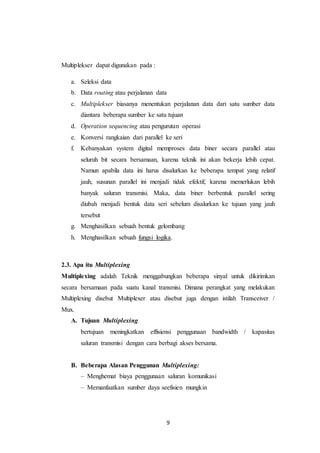 9
Multiplekser dapat digunakan pada :
a. Seleksi data
b. Data routing atau perjalanan data
c. Multiplekser biasanya menentukan perjalanan data dari satu sumber data
diantara beberapa sumber ke satu tujuan
d. Operation sequencing atau pengurutan operasi
e. Konversi rangkaian dari parallel ke seri
f. Kebanyakan system digital memproses data biner secara parallel atau
seluruh bit secara bersamaan, karena teknik ini akan bekerja lebih cepat.
Namun apabila data ini harus disalurkan ke beberapa tempat yang relatif
jauh, susunan parallel ini menjadi tidak efektif, karena memerlukan lebih
banyak saluran transmisi. Maka, data biner berbentuk parallel sering
diubah menjadi bentuk data seri sebelum disalurkan ke tujuan yang jauh
tersebut
g. Menghasilkan sebuah bentuk gelombang
h. Menghasilkan sebuah fungsi logika.
2.3. Apa itu Multiplexing
Multiplexing adalah Teknik menggabungkan beberapa sinyal untuk dikirimkan
secara bersamaan pada suatu kanal transmisi. Dimana perangkat yang melakukan
Multiplexing disebut Multiplexer atau disebut juga dengan istilah Transceiver /
Mux.
A. Tujuan Multiplexing
bertujuan meningkatkan effisiensi penggunaan bandwidth / kapasitas
saluran transmisi dengan cara berbagi akses bersama.
B. Beberapa Alasan Penggunan Multiplexing:
– Menghemat biaya penggunaan saluran komunikasi
– Memanfaatkan sumber daya seefisien mungkin
 