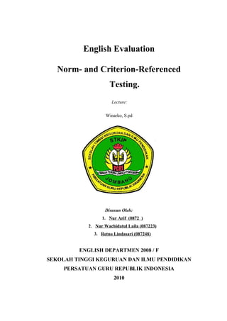 English Evaluation
Norm- and Criterion-Referenced
Testing.
Lecture:
Winarko, S.pd
A. Rohmad, M.Pd.
Disusun Oleh:
1. Nur Arif (0872 )
2. Nur Wachidatul Laila (087223)
3. Retno Lindasari (087248)
ENGLISH DEPARTMEN 2008 / F
SEKOLAH TINGGI KEGURUAN DAN ILMU PENDIDIKAN
PERSATUAN GURU REPUBLIK INDONESIA
2010
 