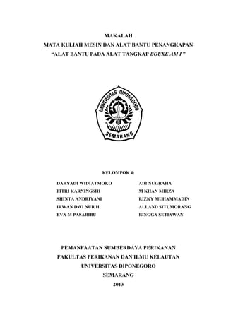 MAKALAH
MATA KULIAH MESIN DAN ALAT BANTU PENANGKAPAN
“ALAT BANTU PADA ALAT TANGKAP BOUKE AM I ”
KELOMPOK 4:
DARYADI WIDIATMOKO ADI NUGRAHA
FITRI KARNINGSIH M KHAN MIRZA
SHINTA ANDRIYANI RIZKY MUHAMMADIN
IRWAN DWI NUR H ALLAND SITUMORANG
EVA M PASARIBU RINGGA SETIAWAN
PEMANFAATAN SUMBERDAYA PERIKANAN
FAKULTAS PERIKANAN DAN ILMU KELAUTAN
UNIVERSITAS DIPONEGORO
SEMARANG
2013
 