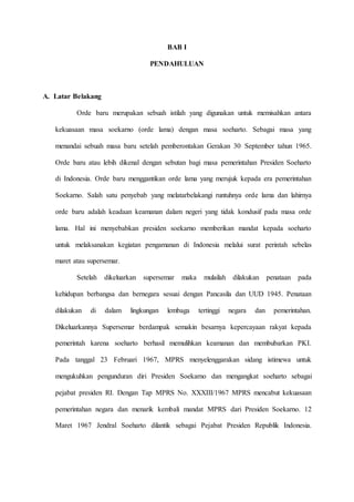 BAB I
PENDAHULUAN
A. Latar Belakang
Orde baru merupakan sebuah istilah yang digunakan untuk memisahkan antara
kekuasaan masa soekarno (orde lama) dengan masa soeharto. Sebagai masa yang
menandai sebuah masa baru setelah pemberontakan Gerakan 30 September tahun 1965.
Orde baru atau lebih dikenal dengan sebutan bagi masa pemerintahan Presiden Soeharto
di Indonesia. Orde baru menggantikan orde lama yang merujuk kepada era pemerintahan
Soekarno. Salah satu penyebab yang melatarbelakangi runtuhnya orde lama dan lahirnya
orde baru adalah keadaan keamanan dalam negeri yang tidak kondusif pada masa orde
lama. Hal ini menyebabkan presiden soekarno memberikan mandat kepada soeharto
untuk melaksanakan kegiatan pengamanan di Indonesia melalui surat perintah sebelas
maret atau supersemar.
Setelah dikeluarkan supersemar maka mulailah dilakukan penataan pada
kehidupan berbangsa dan bernegara sesuai dengan Pancasila dan UUD 1945. Penataan
dilakukan di dalam lingkungan lembaga tertinggi negara dan pemerintahan.
Dikeluarkannya Supersemar berdampak semakin besarnya kepercayaan rakyat kepada
pemerintah karena soeharto berhasil memulihkan keamanan dan membubarkan PKI.
Pada tanggal 23 Februari 1967, MPRS menyelenggarakan sidang istimewa untuk
mengukuhkan pengunduran diri Presiden Soekarno dan mengangkat soeharto sebagai
pejabat presiden RI. Dengan Tap MPRS No. XXXIII/1967 MPRS mencabut kekuasaan
pemerintahan negara dan menarik kembali mandat MPRS dari Presiden Soekarno. 12
Maret 1967 Jendral Soeharto dilantik sebagai Pejabat Presiden Republik Indonesia.
 