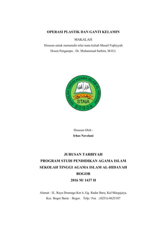 OPERASI PLASTIK DAN GANTI KELAMIN
MAKALAH
Disusun untuk memenuhi nilai mata kuliah Masail Fiqhiyyah
Dosen Pengampu : Dr. Muhammad Sarbini, M.H.I.
Disusun Oleh :
Irhas Novelani
JURUSAN TARBIYAH
PROGRAM STUDI PENDIDIKAN AGAMA ISLAM
SEKOLAH TINGGI AGAMA ISLAM AL-HIDAYAH
BOGOR
2016 M/ 1437 H
Alamat : JL. Raya Dramaga Km 6, Gg. Radar Baru, Kel.Margajaya,
Kec. Bogor Barat – Bogor. Telp./ Fax : (0251)-8625187
 