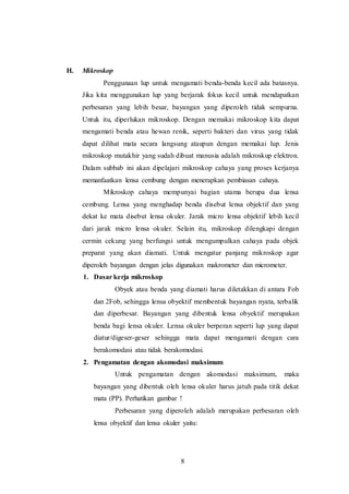 8 
H. Mikroskop 
Penggunaan lup untuk mengamati benda-benda kecil ada batasnya. 
Jika kita menggunakan lup yang berjarak fokus kecil untuk mendapatkan 
perbesaran yang lebih besar, bayangan yang diperoleh tidak sempurna. 
Untuk itu, diperlukan mikroskop. Dengan memakai mikroskop kita dapat 
mengamati benda atau hewan renik, seperti bakteri dan virus yang tidak 
dapat dilihat mata secara langsung ataupun dengan memakai lup. Jenis 
mikroskop mutakhir yang sudah dibuat manusia adalah mikroskup elektron. 
Dalam subbab ini akan dipelajari mikroskop cahaya yang proses kerjanya 
memanfaatkan lensa cembung dengan menerapkan pembiasan cahaya. 
Mikroskop cahaya mempunyai bagian utama berupa dua lensa 
cembung. Lensa yang menghadap benda disebut lensa objektif dan yang 
dekat ke mata disebut lensa okuler. Jarak micro lensa objektif lebih kecil 
dari jarak micro lensa okuler. Selain itu, mikroskop dilengkapi dengan 
cermin cekung yang berfungsi untuk mengumpulkan cahaya pada objek 
preparat yang akan diamati. Untuk mengatur panjang mikroskop agar 
diperoleh bayangan dengan jelas digunakan makrometer dan micrometer. 
1. Dasar kerja mikroskop 
Obyek atau benda yang diamati harus diletakkan di antara Fob 
dan 2Fob, sehingga lensa obyektif membentuk bayangan nyata, terbalik 
dan diperbesar. Bayangan yang dibentuk lensa obyektif merupakan 
benda bagi lensa okuler. Lensa okuler berperan seperti lup yang dapat 
diatur/digeser-geser sehingga mata dapat mengamati dengan cara 
berakomodasi atau tidak berakomodasi. 
2. Pengamatan dengan akomodasi maksimum 
Untuk pengamatan dengan akomodasi maksimum, maka 
bayangan yang dibentuk oleh lensa okuler harus jatuh pada titik dekat 
mata (PP). Perhatikan gambar ! 
Perbesaran yang diperoleh adalah merupakan perbesaran oleh 
lensa obyektif dan lensa okuler yaitu: 
 