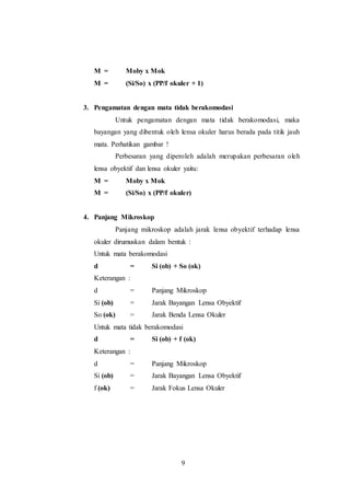 M = Moby x Mok 
M = (Si/So) x (PP/f okuler + 1) 
3. Pengamatan dengan mata tidak berakomodasi 
Untuk pengamatan dengan mata tidak berakomodasi, maka 
bayangan yang dibentuk oleh lensa okuler harus berada pada titik jauh 
mata. Perhatikan gambar ! 
Perbesaran yang diperoleh adalah merupakan perbesaran oleh 
lensa obyektif dan lensa okuler yaitu: 
M = Moby x Mok 
M = (Si/So) x (PP/f okuler) 
9 
4. Panjang Mikroskop 
Panjang mikroskop adalah jarak lensa obyektif terhadap lensa 
okuler dirumuskan dalam bentuk : 
Untuk mata berakomodasi 
d = Si (ob) + So (ok) 
Keterangan : 
d = Panjang Mikroskop 
Si (ob) = Jarak Bayangan Lensa Obyektif 
So (ok) = Jarak Benda Lensa Okuler 
Untuk mata tidak berakomodasi 
d = Si (ob) + f (ok) 
Keterangan : 
d = Panjang Mikroskop 
Si (ob) = Jarak Bayangan Lensa Obyektif 
f (ok) = Jarak Fokus Lensa Okuler 
 