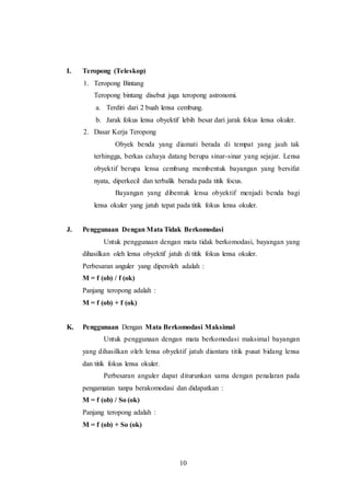10 
I. Teropong (Teleskop) 
1. Teropong Bintang 
Teropong bintang disebut juga teropong astronomi. 
a. Terdiri dari 2 buah lensa cembung. 
b. Jarak fokus lensa obyektif lebih besar dari jarak fokus lensa okuler. 
2. Dasar Kerja Teropong 
Obyek benda yang diamati berada di tempat yang jauh tak 
terhingga, berkas cahaya datang berupa sinar-sinar yang sejajar. Lensa 
obyektif berupa lensa cembung membentuk bayangan yang bersifat 
nyata, diperkecil dan terbalik berada pada titik focus. 
Bayangan yang dibentuk lensa obyektif menjadi benda bagi 
lensa okuler yang jatuh tepat pada titik fokus lensa okuler. 
J. Penggunaan Dengan Mata Tidak Berkomodasi 
Untuk penggunaan dengan mata tidak berkomodasi, bayangan yang 
dihasilkan oleh lensa obyektif jatuh di titik fokus lensa okuler. 
Perbesaran anguler yang diperoleh adalah : 
M = f (ob) / f (ok) 
Panjang teropong adalah : 
M = f (ob) + f (ok) 
K. Penggunaan Dengan Mata Berkomodasi Maksimal 
Untuk penggunaan dengan mata berkomodasi maksimal bayangan 
yang dihasilkan oleh lensa obyektif jatuh diantara titik pusat bidang lensa 
dan titik fokus lensa okuler. 
Perbesaran anguler dapat diturunkan sama dengan penalaran pada 
pengamatan tanpa berakomodasi dan didapatkan : 
M = f (ob) / So (ok) 
Panjang teropong adalah : 
M = f (ob) + So (ok) 
 