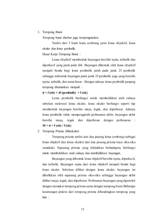 11 
1. Teropong Bumi 
Teropong bumi disebut juga teropongmedan. 
Terdiri dari 3 buah lensa cembung yaitu lensa obyektif, lensa 
okuler dan lensa pembalik. 
Dasar Kerja Teropong Bumi : 
Lensa obyektif membentuk bayangan bersifat nyata, terbalik dan 
diperkecil yang jatuh pada fob. Bayangan dibentuk oleh lensa obyektif 
menjadi benda bagi lensa pembalik jatuh pada jarak 2f pembalik 
sehingga terbentuk bayangan pada jarak 2f pembalik juga yang bersifat 
nyata, terbalik, dan sama besar . Dengan adanya lensa pembalik panjang 
teropong dirumuskan menjadi : 
d = f (ob) + 4f (pembalik) + f (ok) 
Lensa pembalik berfungsi untuk membalikkan arah cahaya 
sebelum melewati lensa okuler, lensa okuler berfungsi seperti lup 
membentuk bayangan bersifat maya, tegak, dan diperbesar. Adanya 
lensa pembalik tidak mempengaruhi perbesaran akhir, bayangan akhir 
bersifat maya, tegak dan diperbesar dengan perbesaran : 
M = d = f (ob) / f (ok) 
2. Teropong Prisma (Binokuler) 
Teropong prisma terdiri atas dua pasang lensa cembung (sebagai 
lensa objektif dan lensa okuler) dan dua pasang prisma kaca siku-siku 
samakaki. Sepasang prisma yang diletakkan berhadapan, berfungsi 
untuk membelokkan arah cahaya dan membalikkan bayangan. 
Bayangan yang dibentuk lensa objektif bersifat nyata, diperkecil, 
dan terbalik. Bayangan nyata dari lensa objektif menjadi benda bagi 
lensa okuler. Sebelum dilihat dengan lensa okuler, bayangan ini 
dibalikkan oleh sepasang prisma siku-siku sehingga bayangan akhir 
dilihat maya, tegak, dan diperbesar. Perbesaran bayangan yang diperoleh 
dengan memakai teropong prisma sama dengan teropong bumi.Beberapa 
keuntungan praktis dari teropong prisma dibandingkan teropong yang 
lain : 
 