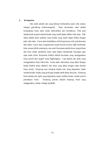 14 
L. Kesimpulan 
Alat optik adalah alat yang bekerja berdasarkan pada sifat cahaya 
sebagai gelombang elektromagnetik. Daya akomodasi mata adalah 
kemampuan lensa mata untuk berkontraksi dan berelaksasi. Titik jauh 
adalah jarak terjauh sebuah benda yang masih dapat dilihat oleh mata. Titik 
dekat adalah jarak terdekat suatu benda yang masih dapat dilihat dengan 
jelas oleh mata. Cacat mata disebabkan oleh bergesernya titik jauh dan/atau 
titik dekat. Cacat mata astigmatisma terjadi karena kornea tidak berbentuk 
bola, namun lebih condong ke satu arah. Kacamata adalah lensa yang terbuat 
dari kaca untuk membantu lensa mata dalam membentuk bayangan agar 
tepat pada retina. Kacamata bifokal adalah kacamata yang menggunakan 
lensa positif dan negatif yang digabungkan. Lup adalah alat optik yang 
menggunakan lensa bikonveks. Lensa pada mikroskop yang dekat dengan 
benda disebut lensa objektif, dan lensa yang dekat dengan mata disebut 
lensa okuler. Teropong atau teleskop adalah alat yang digunakan untuk 
melihat benda- benda yang jauh agar tampak lebih dekat dan jelas. Teropong 
bumi adalah alat optik yang digunakan untuk melihat benda- benda jauh di 
permukaan bumi. Teropong prisma adalah teropong bumi yang 
menggunakan prisma sebagai pembalik. 
 