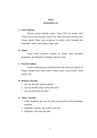 BAB I 
PENDAHULUAN 
1 
A. Latar Belakang 
Manusia sebagai makhluk ciptaan Tuhan YME dan sebagai wakil 
Tuhan di bumi yang menerima amanat-Nya untuk mengelola kekayaan alam. 
Sebagai hamba Tuhan yang mempunyai kewajiban untuk beribadah dan 
menyembah Tuhan Sang Pencipta dengan tulus. 
B. Tujuan 
Tujuan dalam penulisan makalah ini adalah untuk menambah 
pengetahuan dan diharapkan bermanfaat bagi kita semua. 
C. Metode Penulisan 
Penulis mempergunakan metode internet untuk menyusun makalah ini 
dengan mengdowload materi-materi tentang optick yang tersedia dalam 
layanan web. 
D. Rumusan Masalah : 
1. Apa saja alat optik yang kita gunakan ? 
2. Apa saja penyakit yang di derita pada mata ? 
3. Apa saja dasar kerja alat optik ? 
E. Tujuan Masalah : 
1. Untuk mengetahui apa saja alat optik yang di gunakan dalam kehidupan 
sehari-hari . 
2. Mengetahui penyakit yang di derita pada mata . 
3. Mengetahui dasar kerja alat optik . 
 