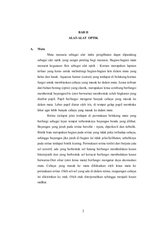 BAB II 
ALAT-ALAT OPTIK 
2 
A. Mata 
Mata manusia sebagai alat indra penglihatan dapat dipandang 
sebagai alat optik yang sangat penting bagi manusia. Bagian-bagian mata 
menurut kegunaan fisis sebagai alat optik : Kornea merupakan lapisan 
terluar yang keras untuk melindungi bagian-bagian lain dalam mata yang 
halus dan lunak. Aqueous humor (cairan) yang terdapat di belakang kornea 
fungsi untuk membiaskan cahaya yang masuk ke dalam mata. Lensa terbuat 
dari bahan bening (optis) yang elastik, merupakan lensa cembung berfungsi 
membentuk bayangan.Iris (otot berwarna) membentuk celah lingkaran yang 
disebut pupil. Pupil berfungsi mengatur banyak cahaya yang masuk ke 
dalam mata. Lebar pupil diatur oleh iris, di tempat gelap pupil membuka 
lebar agar lebih banyak cahaya yang masuk ke dalam mata. 
Retina (selaput jala) terdapat di permukaan belakang mata yang 
berfungi sebagai layar tempat terbentuknya bayangan benda yang dilihat. 
Bayangan yang jatuh pada retina bersifat : nyata, diperkecil dan terbalik. 
Bintik buta merupakan bagian pada retina yang tidak peka terhadap cahaya, 
sehingga bayangan jika jatuh di bagian ini tidak jelas/kelihatan, sebaliknya 
pada retina terdapat bintik kuning. Permukaan retina terdiri dari berjuta-juta 
sel sensitif, ada yang berbentuk sel batang berfungsi membedakan kesan 
hitam/putih dan yang berbentuk sel kerucut berfungsi membedakan kesan 
berwarna.Otot siliar (otot lensa mata) berfungsi mengatur daya akomodasi 
mata. Cahaya yang masuk ke mata difokuskan oleh lensa mata ke 
permukaan retina. Oleh sel-sel yang ada di dalam retina, rangsangan cahaya 
ini dikirimkan ke otak. Oleh otak diterjemahkan sehingga menjadi kesan 
melihat. 
 