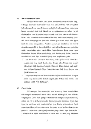 3 
B. Daya Akomodasi Mata. 
Perlu diketahui bahwa jarak antara lensa mata dan retina selalu tetap. 
Sehingga dalam melihat benda-benda pada jarak tertentu perlu mengubah 
kelengkungan lensa mata. Untuk mengubah kelengkungan lensa mata, yang 
berarti mengubah jarak titik fokus lensa merupakan tugas otot siliar. Hal ini 
dimaksudkan agar bayangan yang dibentuk oleh lensa mata selalu jatuh di 
retina. Pada saat mata melihat dekat lensa mata harus lebih cembung (otot-otot 
siliar menegang) dan pada saat melihat jauh lensa harus lebih pipih 
(otot-otot siliar mengendor). Peristiwa perubahan-perubahan ini disebut 
daya akomodasi. Daya akomodasi (daya suai) adalah kemampuan otot siliar 
untuk menebalkan atau memipihkan kecembungan lensa mata yang 
disesuaikan dengan dekat atau jauhnya jarak benda yang dilihat. Manusia 
memiliki dua batas daya akomodasi (jangkauan penglihatan) yaitu : 
1. Titik dekat mata (Punctum Proximum) adalah jarak benda terdekat di 
depan mata yang masih dapat dilihat dengan jelas. Untuk mata normal 
(Emetropi) titik dekatnya berjarak 10cm s/d 20cm (untuk anak-anak) 
dan berjarak 20cm s/d 30cm (untuk dewasa). Titik dekat disebut juga 
jarak baca normal 
2. Titik jauh mata (Punctum Remotum) adalah jarak benda terjauh di depan 
mata yang masih dapat dilihat dengan jelas. Untuk mata normal titik 
jauhnya adalah “Tak Terhingga”. 
C. Cacat Mata 
Berkurangnya daya akomodasi mata seseorang dapat menyebabkan 
berkurangnya kemampuan mata untuk melihat benda pada jarak tertentu 
dengan jelas. Cacat mata yang disebabkan berkurangnya daya akomodasi, 
antara lain rabun jauh, rabun dekat dan rabun dekat dan jauh. Selain tiga 
jenis itu, masih ada jenis cacat mata lain yang disebut astigmatisma. Cacat 
mata dapat dibantu dengan kacamata. Kacamata hanya berfungsi membantu 
penderita cacat mata agar bayangan benda yang diamati tepat pada retina. 
Kacamata tidak dapat menyembuhkan cacat mata. Ukuran yang diberikan 
 