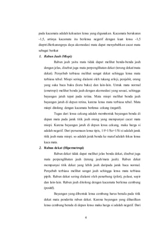 pada kacamata adalah kekuatan lensa yang digunakan. Kacamata berukuran 
-1,5, artinya kacamata itu berlensa negatif dengan kuat lensa -1,5 
dioptri.Berkurangnya daya akomodasi mata dapat menyebabkan cacat mata 
sebagai berikut 
1. Rabun Jauh (Miopi) 
Rabun jauh yaitu mata tidak dapat melihat benda-benda jauh 
dengan jelas, disebut juga mata perpenglihatan dekat (terang dekat/mata 
dekat). Penyebab terbiasa melihat sangat dekat sehingga lensa mata 
terbiasa tebal. Miopi sering dialami oleh tukang arloji, penjahit, orang 
yang suka baca buku (kutu buku) dan lain- lain. Untuk mata normal 
(emetropi) melihat benda jauh dengan akomodasi yang sesuai, sehingga 
bayangan jatuh tepat pada retina. Mata miopi melihat benda jauh 
bayangan jatuh di depan retina, karena lensa mata terbiasa tebal. Mata 
miopi ditolong dengan kacamata berlensa cekung (negatif). 
Tugas dari lensa cekung adalah membentuk bayangan benda di 
depan mata pada jarak titik jauh orang yang mempunyai cacat mata 
miopi. Karena bayangan jatuh di depan lensa cekung, maka harga si 
adalah negatif. Dari persamaan lensa tipis, 1/f=1/So+1/Si si adalah jarak 
titik jauh mata miopi. so adalah jarak benda ke mataf adalah fokus lensa 
kaca mata. 
4 
2. Rabun dekat (Hipermetropi) 
Rabun dekat tidak dapat melihat jelas benda dekat, disebut juga 
mata perpenglihatan jauh (terang jauh/mata jauh). Rabun dekat 
mempunyai titik dekat yang lebih jauh daripada jarak baca normal. 
Penyebab terbiasa melihat sangat jauh sehingga lensa mata terbiasa 
pipih. Rabun dekat sering dialami oleh penerbang (pilot), pelaut, sop ir 
dan lain- lain. Rabun jauh ditolong dengan kacamata berlensa cembung 
(positif). 
Bayangan yang dibentuk lensa cembung harus berada pada titik 
dekat mata penderita rabun dekat. Karena bayangan yang dihasilkan 
lensa cembung berada di depan lensa maka harga si adalah negatif. Dari 
 