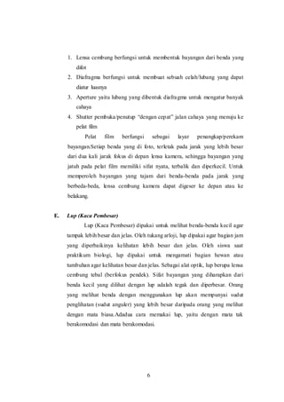 1. Lensa cembung berfungsi untuk membentuk bayangan dari benda yang 
6 
difot 
2. Diafragma berfungsi untuk membuat sebuah celah/lubang yang dapat 
diatur luasnya 
3. Aperture yaitu lubang yang dibentuk diafragma untuk mengatur banyak 
cahaya 
4. Shutter pembuka/penutup “dengan cep at” jalan cahaya yang menuju ke 
pelat film 
Pelat film berfungsi sebagai layar penangkap/perekam 
bayangan.Setiap benda yang di foto, terletak pada jarak yang lebih besar 
dari dua kali jarak fokus di depan lensa kamera, sehingga bayangan yang 
jatuh pada pelat film memiliki sifat nyata, terbalik dan diperkecil. Untuk 
memperoleh bayangan yang tajam dari benda-benda pada jarak yang 
berbeda-beda, lensa cembung kamera dapat digeser ke depan atau ke 
belakang. 
E. Lup (Kaca Pembesar) 
Lup (Kaca Pembesar) dipakai untuk melihat benda-benda kecil agar 
tampak lebih besar dan jelas. Oleh tukang arloji, lup dipakai agar bagian jam 
yang diperbaikinya kelihatan lebih besar dan jelas. Oleh siswa saat 
praktikum biologi, lup dipakai untuk mengamati bagian hewan atau 
tumbuhan agar kelihatan besar dan jelas. Sebagai alat optik, lup berupa lensa 
cembung tebal (berfokus pendek). Sifat bayangan yang diharapkan dari 
benda kecil yang dilihat dengan lup adalah tegak dan diperbesar. Orang 
yang melihat benda dengan menggunakan lup akan mempunyai sudut 
penglihatan (sudut anguler) yang lebih besar daripada orang yang melihat 
dengan mata biasa.Adadua cara memakai lup, yaitu dengan mata tak 
berakomodasi dan mata berakomodasi. 
 