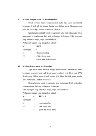 F. Melihat Dengan Mata Tak Berakomodasi 
Untuk melihat tanpa berakomodasi maka lup harus membentuk 
bayangan di jauh tak berhingga. Benda yang dilihat harus diletakkan tepat 
pada titik fokus lup. Perhatikan Gambar dibawah ! 
Keuntunganya adalah untuk pengamatan lama mata tidak cepat lelah, 
sedangkan kelemahannya dari segi perbesaran berkurang. Sifat bayangan 
yang dihasilkan maya, tegak dan diperbesar. 
Perbesaran anguler yang didapatkan adalah : 
M = PP/f 
Keterangan = 
M = Perbesaran Lup 
PP = Titik Dekat Mata 
f = Jarak Titik Fokus Lensa 
G. Melihat dengan mata berakomodasi 
Agar mata dapat melihat dengan berakomodasi maksimum, maka 
bayangan yang dibentuk oleh lensa harus berada di titik dekat mata (PP). 
Benda yang dilihat harus terletak antara titik fokus dan titik pusat sumbu 
lensa.Perhatikan Gambar di bawah ! 
Kelemahannya untuk pengamatan lama mata cepat lelah, sedangkan 
keuntungannya dari segi perbesaran bertambah. 
Sifat bayangan yang dihasilkan maya, tegak dan diperbesar. 
Perbesaran anguler yang didapatkan adalah : 
M = PP/f + 1 
Keterangan : 
M = perbesaran lup 
PP = titik dekat mata 
f = jarak titik fokus lensa 
7 
 