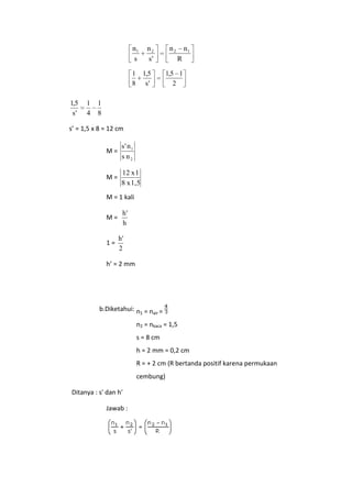 n1
s
1
8

1,5
s'

1
4

n2
s'
1,5
s'

n2

n1
R

1,5 1
2

1
8

s’ = 1,5 x 8 = 12 cm
M=

s' n 1
s n2

M=

12 x 1
8 x 1,5

M = 1 kali
M=

1=

h'
h
h'
2

h’ = 2 mm

b.Diketahui: n1 = nair =
n2 = nkaca = 1,5
s = 8 cm
h = 2 mm = 0,2 cm
R = + 2 cm (R bertanda positif karena permukaan
cembung)
Ditanya : s' dan h'
Jawab :

 