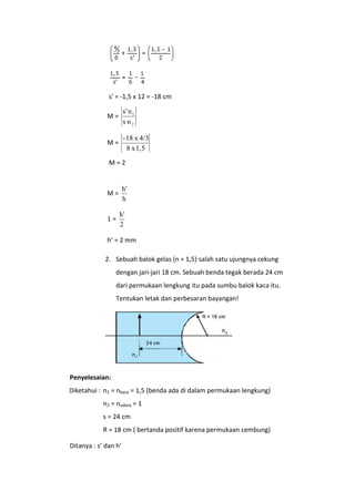 s' = -1,5 x 12 = -18 cm
M=

s' n 1
s n2

M=

- 18 x 4/3
8 x 1,5

M=2

h'
h

M=

1=

h'
2

h’ = 2 mm
2. Sebuah balok gelas (n = 1,5) salah satu ujungnya cekung
dengan jari-jari 18 cm. Sebuah benda tegak berada 24 cm
dari permukaan lengkung itu pada sumbu balok kaca itu.
Tentukan letak dan perbesaran bayangan!

Penyelesaian:
DDiketahui : n1 = nkaca = 1,5 (benda ada di dalam permukaan lengkung)
n2 = nudara = 1
s = 24 cm
R = 18 cm ( bertanda positif karena permukaan cembung)
Ditanya : s’ dan h’

 