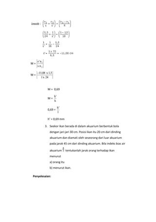 Jawab :

M=

s' n 1
s n2

M=

- 11,08 x 1,5
1 x 24

M = 0,69
M=

h'
h

0,69 =

h'
1

h’ = 0,69 mm
3. Seekor ikan berada di dalam akuarium berbentuk bola
dengan jari-jari 30 cm. Posisi ikan itu 20 cm dari dinding
akuarium dan diamati oleh seseorang dari luar akuarium
pada jarak 45 cm dari dinding akuarium. Bila indeks bias air
akuarium

tentukanlah jarak orang terhadap ikan

menurut
a) orang itu
b) menurut ikan.
Penyelesaian:

 