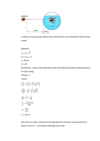 a. Menurut orang (orang melihat ikan), berarti berkas sinar datang dari ikan ke mata
orang)

Diketahui :
n1 = nair =
n2 = nudara = 1
s = 20 cm
R = -30
(R bertanda - karena sinar datang dari ikan menembus permukaan cekung akuarium
ke mata orang)
Ditanya : s’
Jawab :

s’= -18 cm

Jadi menurut orang, jarak ikan ke dinding akuarium menurut orang hanya 18 cm
(bukan 20 cm!). s’ - menyatakan bayangan ikan maya.

 