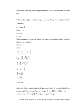 Berarti menurut orang, jarak orang ke ikan adalah 45 cm + 18 cm = 63 cm (bukan 65
cm!).

b. Menurut orang (ikan melihat orang), berkas sinar datang dari orang ke mata ikan
Diketahui :
n1 = nudara = 1
n2 = nair =
s = 45 cm
R = +30
(R bertanda positif karena sinar datang dari orang menembus permukaan cembung
akuarium ke mata ikan)
Ditanya : s’
Jawab :

= -120 cm

Jadi menurut ikan, jarak orang ke dinding akuarium bukan 45 cm melainkan 120 cm.
Jarak orang ke ikan menurut ikan sama dengan 20 cm + 120 cm = 140 cm. Ikan
merasa orang masih sangat jauh dari jarak yang sebenarnya.

4. Seekor ikan terletak di dalam sebuah akuarium berbentuk bola dengan

 