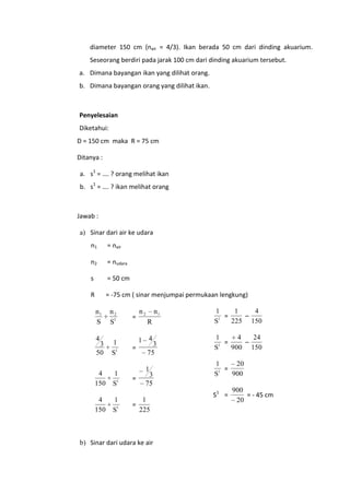 diameter 150 cm (nair = 4/3). Ikan berada 50 cm dari dinding akuarium.
Seseorang berdiri pada jarak 100 cm dari dinding akuarium tersebut.
a. Dimana bayangan ikan yang dilihat orang.
b. Dimana bayangan orang yang dilihat ikan.

Penyelesaian
Diketahui:
D = 150 cm maka R = 75 cm
Ditanya :
a. s1 = …. ? orang melihat ikan
b. s1 = …. ? ikan melihat orang

Jawab :
a) Sinar dari air ke udara
n1

= nair

n2

= nudara

s

= 50 cm

R

= -75 cm ( sinar menjumpai permukaan lengkung)

n1
S

4

3
50

4
150
4
150

n2
S1

1
S1
1
S1
1
S1

=

n2

n1
R

1 4
=

3
75

1

=

=

3
75
1
225

b) Sinar dari udara ke air

1
4
1
=
–
1
225 150
S
4
24
1
=
–
1
900 150
S
20
1
=
1
900
S

S1 =

900
= - 45 cm
20

 