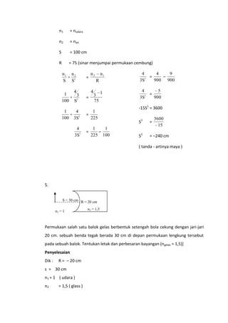 n1

= nudara

n2

= nair

S

= 100 cm

R

= 75 (sinar menjumpai permukaan cembung)

n1
S

1
100
1
100

n2
S1

=

3
S1

=

4
3S1

=

4
3S1

=

4
4
9
=
–
1
900 900
3S

1

4
5
=
1
900
3S

R

4

4

n1

n2

3
75

1
225
1
1
–
225 100

-15S1 = 3600
3600
15

S1

=

S1

= –240 cm

( tanda - artinya maya )

5.
S = 30 cm R = 20 cm
n1 = 1

n2 = 1,5

Permukaan salah satu balok gelas berbentuk setengah bola cekung dengan jari-jari
20 cm. sebuah benda tegak berada 30 cm di depan permukaan lengkung tersebut
pada sebuah balok. Tentukan letak dan perbesaran bayangan (n gelas = 1,5)]
Penyelesaian
Dik :

R = – 20 cm

s = 30 cm
n1 = 1 ( udara )
n2

= 1,5 ( glass )

 