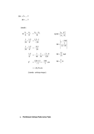Dit : s1= …. ?
M = …. ?

Jawab :

n1
S

n2
S1

1
30

1,5
1,5 1
=
1
20
S

1
30

1,5
=
S1

0,5
20

1,5
=
S1

a)

1
40

S1

=

=

n2

n1

n 1 . S1
b) M =
n2 .S

R

180
7
M=
1,5 30
1

1
3 4
=
30
120

120 1.5
=
7

180
cm
7

= – 25,71 cm
( tanda - artinya maya )

c. Pembiasan Cahaya Pada Lensa Tipis

M=

12
kali
21

M=

4
X
7

 