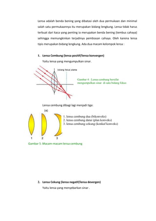 Lensa adalah benda bening yang dibatasi oleh dua permukaan dan minimal
salah satu permukaannya itu merupakan bidang lengkung. Lensa tidak harus
terbuat dari kaca yang penting ia merupakan benda bening (tembus cahaya)
sehingga memungkinkan terjadinya pembiasan cahaya. Oleh karena lensa
tipis merupakan bidang lengkung. Ada dua macam kelompok lensa :

1. Lensa Cembung (lensa positif/lensa konvergen)
Yaitu lensa yang mengumpulkan sinar.

Gambar 4 : Lensa cembung bersifat
mengumpulkan sinar di satu bidang fokus

Lensa cembung dibagi lagi menjadi tiga:

1. lensa cembung dua (bikonveks)
2. lensa cembung datar (plan konveks)
3. lensa cembung cekung (konkaf konveks)

Gambar 5 :Macam-macam lensa cembung

2. Lensa Cekung (lensa negatif/lensa devergen)
Yaitu lensa yang menyebarkan sinar .

 