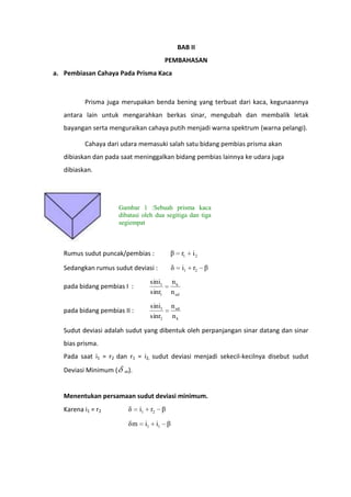 BAB II
PEMBAHASAN
a. Pembiasan Cahaya Pada Prisma Kaca

Prisma juga merupakan benda bening yang terbuat dari kaca, kegunaannya
antara lain untuk mengarahkan berkas sinar, mengubah dan membalik letak
bayangan serta menguraikan cahaya putih menjadi warna spektrum (warna pelangi).
Cahaya dari udara memasuki salah satu bidang pembias prisma akan
dibiaskan dan pada saat meninggalkan bidang pembias lainnya ke udara juga
dibiaskan.

Gambar 1 :Sebuah prisma kaca
dibatasi oleh dua segitiga dan tiga
segiempat

Rumus sudut puncak/pembias :

β

r1

i2

Sedangkan rumus sudut deviasi :

δ

i1

r2 β

pada bidang pembias I :

sini1
sinr1

nk
n ud

pada bidang pembias II :

sini1
sinr2

n ud
nk

Sudut deviasi adalah sudut yang dibentuk oleh perpanjangan sinar datang dan sinar
bias prisma.
Pada saat i1 = r2 dan r1 = i2, sudut deviasi menjadi sekecil-kecilnya disebut sudut
Deviasi Minimum (

m).

Menentukan persamaan sudut deviasi minimum.
Karena i1 = r2

δ
δm

i1

r2 β
i1 i1 β

 
