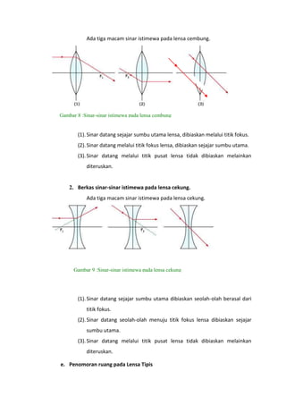 Ada tiga macam sinar istimewa pada lensa cembung.

Gambar 8 :Sinar-sinar istimewa pada lensa cembung

(1). Sinar datang sejajar sumbu utama lensa, dibiaskan melalui titik fokus.
(2). Sinar datang melalui titik fokus lensa, dibiaskan sejajar sumbu utama.
(3). Sinar datang melalui titik pusat lensa tidak dibiaskan melainkan
diteruskan.

2. Berkas sinar-sinar istimewa pada lensa cekung.
Ada tiga macam sinar istimewa pada lensa cekung.

Gambar 9 :Sinar-sinar istimewa pada lensa cekung

(1). Sinar datang sejajar sumbu utama dibiaskan seolah-olah berasal dari
titik fokus.
(2). Sinar datang seolah-olah menuju titik fokus lensa dibiaskan sejajar
sumbu utama.
(3). Sinar datang melalui titik pusat lensa tidak dibiaskan melainkan
diteruskan.
e. Penomoran ruang pada Lensa Tipis

 